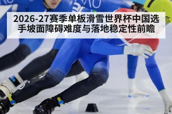 2026-27赛季单板滑雪世界杯中国选手坡面障碍难度与落地稳定性前瞻