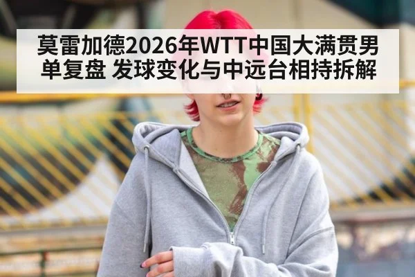 莫雷加德2026年WTT中国大满贯男单复盘 发球变化与中远台相持拆解